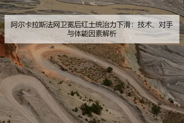 阿尔卡拉斯法网卫冕后红土统治力下滑：技术、对手与体能因素解析