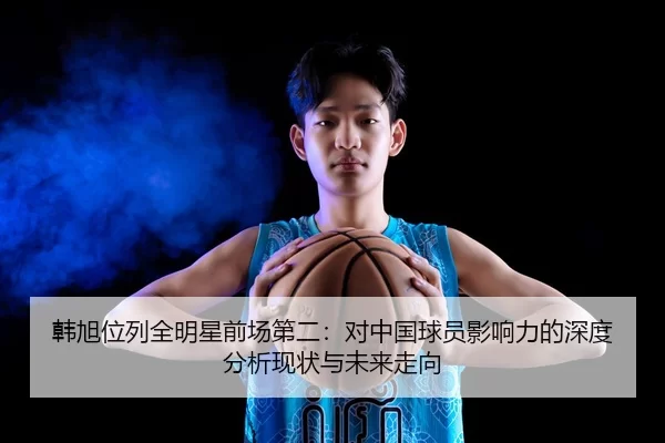 韩旭位列全明星前场第二：对中国球员影响力的深度分析现状与未来走向