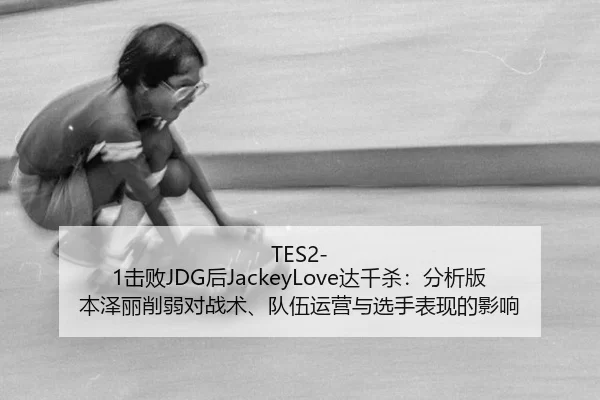 TES2-1击败JDG后JackeyLove达千杀：分析版本泽丽削弱对战术、队伍运营与选手表现的影响