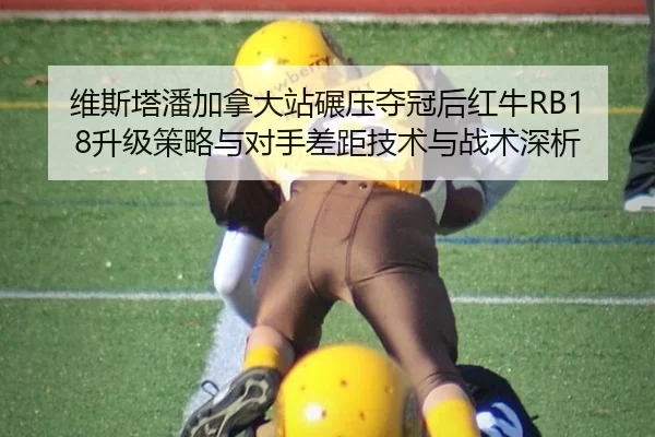 维斯塔潘加拿大站碾压夺冠后红牛RB18升级策略与对手差距技术与战术深析
