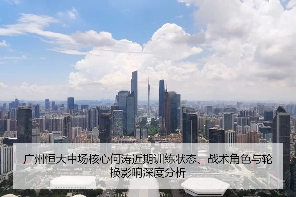广州恒大中场核心何涛近期训练状态、战术角色与轮换影响深度分析